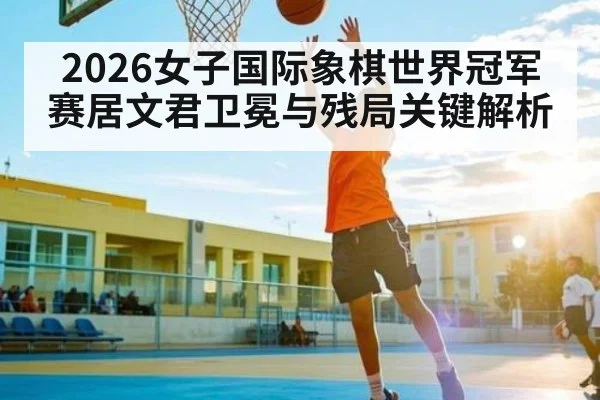 2026女子国际象棋世界冠军赛居文君卫冕与残局关键解析