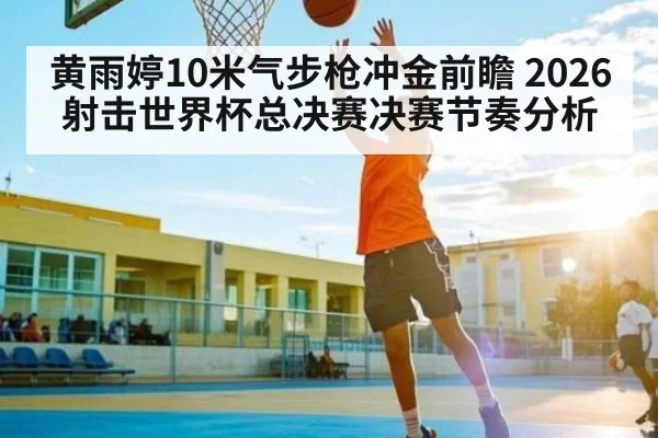 黄雨婷10米气步枪冲金前瞻 2026射击世界杯总决赛决赛节奏分析